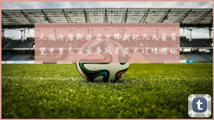 文班与唐斯开启中锋新纪元火箭寄望申京无三分争冠是否太过理想化