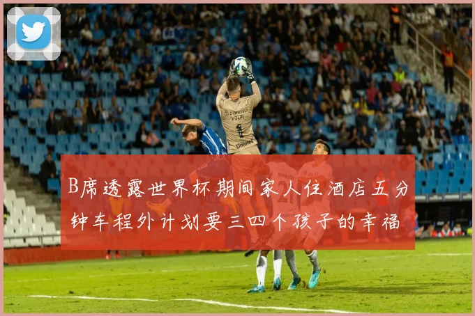 B席透露世界杯期间家人住酒店五分钟车程外计划要三四个孩子的幸福生活
