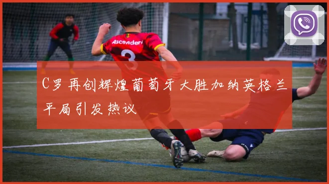 C罗再创辉煌葡萄牙大胜加纳英格兰平局引发热议