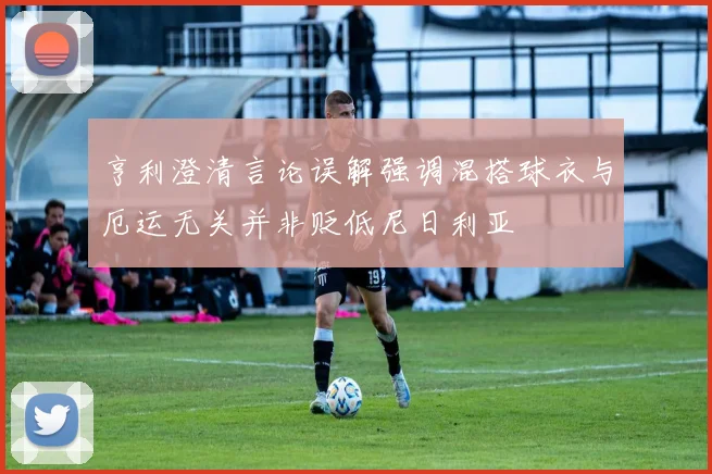 亨利澄清言论误解强调混搭球衣与厄运无关并非贬低尼日利亚