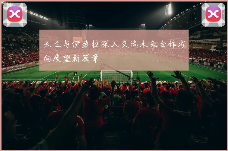 米兰与伊劳拉深入交流未来合作方向展望新篇章