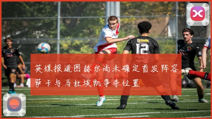 英媒报道图赫尔尚未确定首发阵容萨卡与马杜埃凯争夺位置