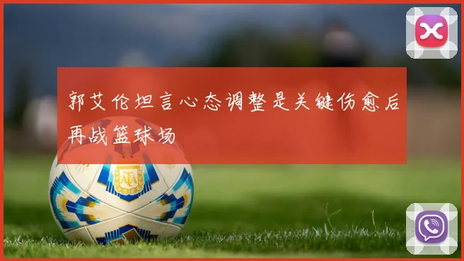 郭艾伦坦言心态调整是关键伤愈后再战篮球场