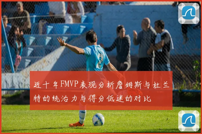 近十年FMVP表现分析詹姆斯与杜兰特的统治力与得分低迷的对比
