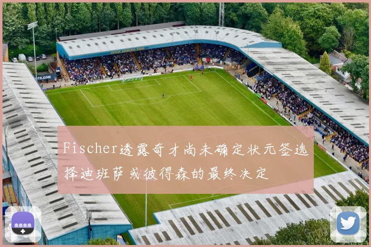 Fischer透露奇才尚未确定状元签选择迪班萨或彼得森的最终决定