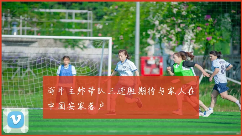 海牛主帅带队三连胜期待与家人在中国安家落户