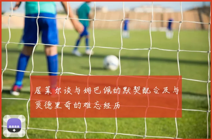 居莱尔谈与姆巴佩的默契配合及与莫德里奇的难忘经历