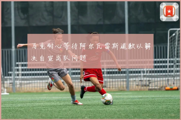 马竞耐心等待阿尔瓦雷斯道歉以解决自宣离队问题