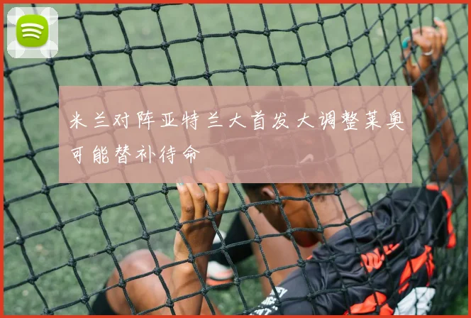 米兰对阵亚特兰大首发大调整莱奥可能替补待命