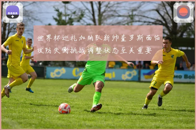 世界杯巡礼加纳队新帅奎罗斯面临攻防失衡挑战调整状态至关重要