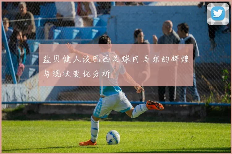 盐贝健人谈巴西足球内马尔的辉煌与现状变化分析